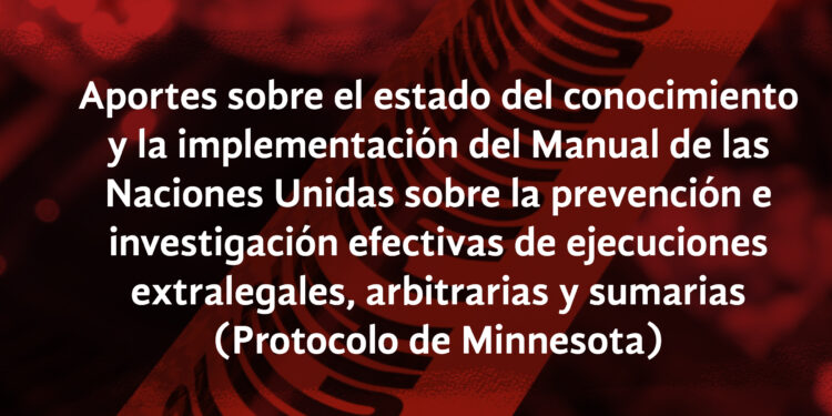 Aportes sobre el estado del conocimiento y la implementación del Manual de las Naciones Unidas sobre la prevención e investigación efectivas de ejecuciones extralegales, arbitrarias y sumarias (Protocolo de Minnesota)