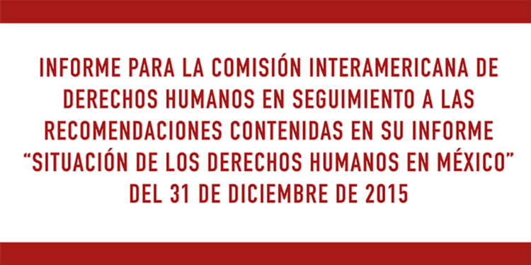 Informe para la Comisión Interamericana de Derechos Humanos en seguimiento a las recomendaciones contenidas en su Informe “Situación de los Derechos Humanos en México” del 31 de diciembre de 2015